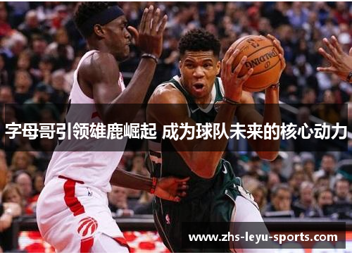 字母哥引领雄鹿崛起 成为球队未来的核心动力