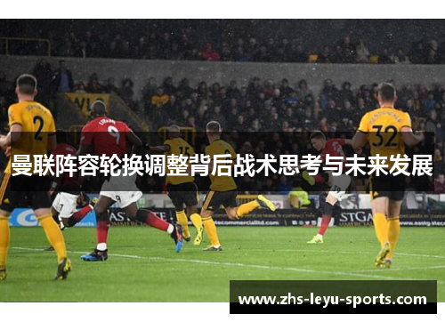 曼联阵容轮换调整背后战术思考与未来发展